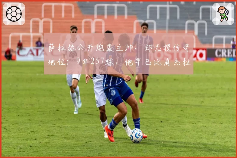 萨拉赫公开炮轰主帅，却无损传奇地位：9年257球，他早已比肩杰拉德