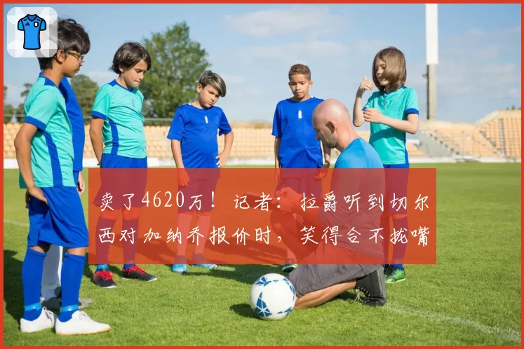 卖了4620万！记者：拉爵听到切尔西对加纳乔报价时，笑得合不拢嘴