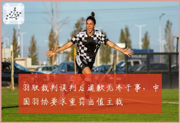 羽联裁判误判后道歉无济于事，中国羽协要求重罚当值主裁