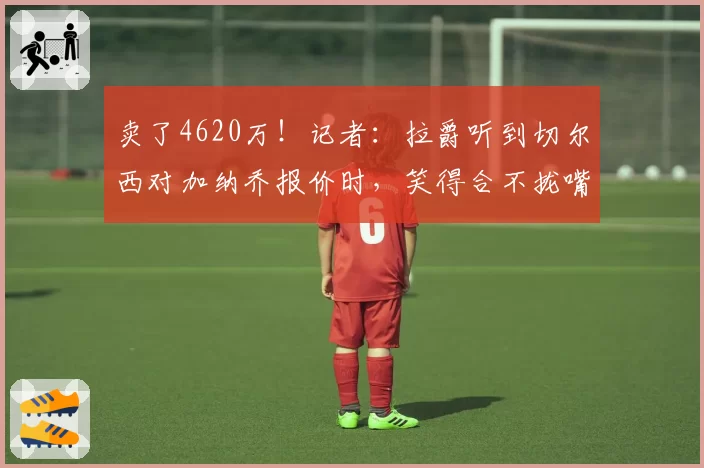卖了4620万！记者：拉爵听到切尔西对加纳乔报价时，笑得合不拢嘴
