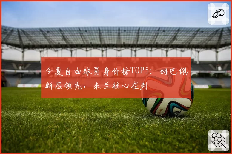 今夏自由球员身价榜TOP5：姆巴佩断层领先，米兰核心在列