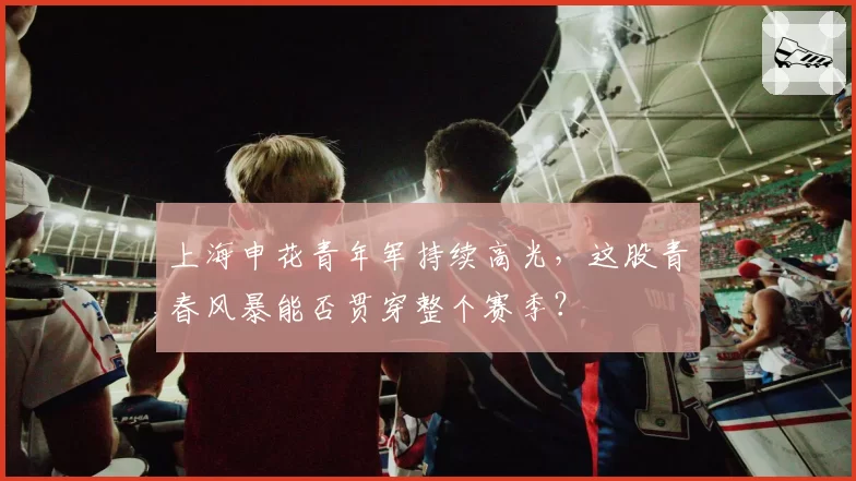 上海申花青年军持续高光，这股青春风暴能否贯穿整个赛季？