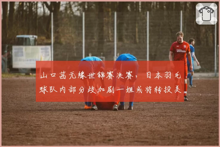 山口茜无缘世锦赛决赛，日本羽毛球队内部分歧加剧一姐或将转投美职羽联赛？