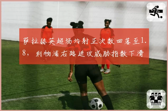 萨拉赫英超场均射正次数回落至1.8,利物浦右路进攻威胁指数下滑