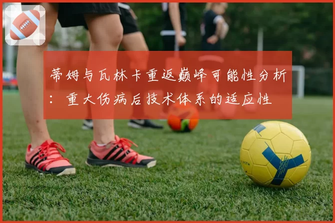 蒂姆与瓦林卡重返巅峰可能性分析：重大伤病后技术体系的适应性