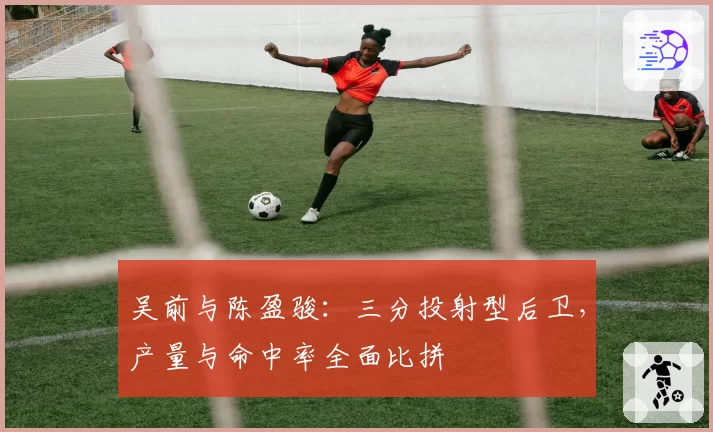 吴前与陈盈骏：三分投射型后卫，产量与命中率全面比拼
