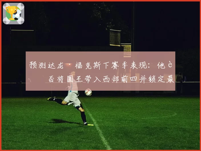 预测达龙·福克斯下赛季表现:他能否将国王带入西部前四并锁定最佳阵容?