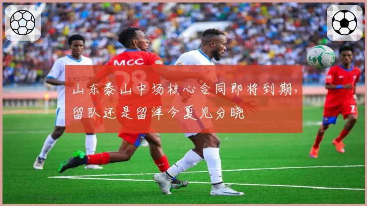 山东泰山中场核心合同即将到期，留队还是留洋今夏见分晓